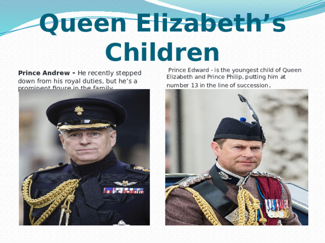 Queen Elizabeth’s Children   Prince Andrew - He recently stepped down from his royal duties, but he’s a prominent figure in the family   Prince Edward - is the youngest child of Queen Elizabeth and Prince Philip, putting him at number 13 in the line of succession . 