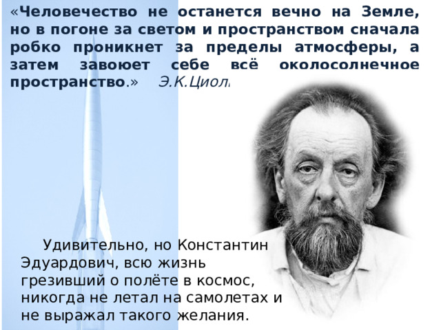 « Человечество не останется вечно на Земле, но в погоне за светом и пространством сначала робко проникнет за пределы атмосферы, а затем завоюет себе всё околосолнечное пространство .» Э.К.Циолковский  Удивительно, но Константин Эдуардович, всю жизнь грезивший о полёте в космос, никогда не летал на самолетах и не выражал такого желания.  