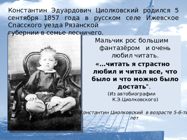 Константин Эдуардович Циолковский родился 5 сентября 1857 года в русском селе Ижевское Спасского уезда Рязанской губернии в семье лесничего. Мальчик рос большим фантазёром и очень любил читать.  «…читать я страстно любил и читал все, что было и что можно было достать 