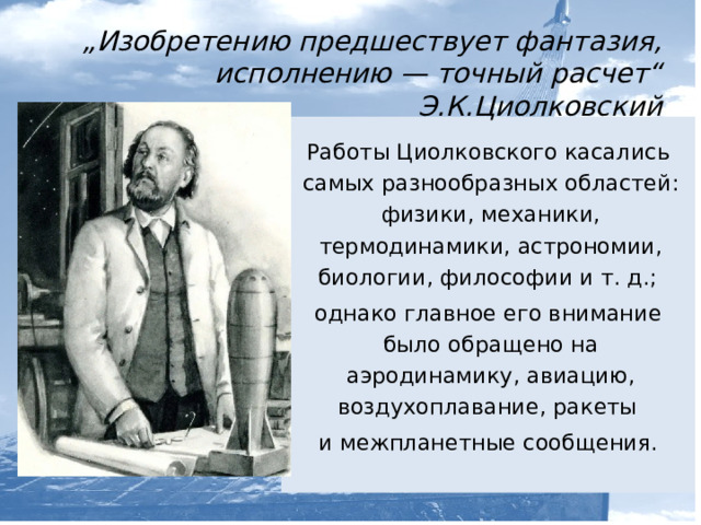  „ Изобретению предшествует фантазия, исполнению — точный расчет“ Э.К.Циолковский Работы Циолковского касались самых разнообразных областей: физики, механики, термодинамики, астрономии, биологии, философии и т. д.; однако главное его внимание было обращено на аэродинамику, авиацию, воздухоплавание, ракеты и межпланетные сообщения.   