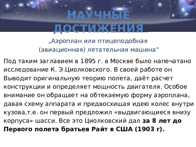 Н аучные достижения „ Аэроплан или птицеподобная (авиационная) летательная машина“ Под таким заглавием в 1895 г. в Москве было напечатано исследование К. Э.Циолковского. В своей работе он Выводит оригинальную теорию полета, даёт расчет конструкции и определяет мощность двигателя. Особое внимание он обращает на обтекаемую форму аэроплана, давая схему аппарата и предвосхищая идею колес внутри кузова,т.е. он первый предложил «выдвигающиеся внизу корпуса» шасси. Все это Циолковский дал за 8 лет до Первого полета братьев Райт в США (1903 г). 