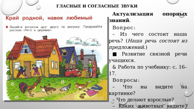 гласные и согласные звуки Актуализация опорных знаний . Вопрос : – Из чего состоит наша речь? ( Наша речь состоит из предложений .) ■ Развитие связной речи учащихся. & Работа по учебнику: с. 16–17. Вопросы : – Что вы видите на картинке? – Что делают взрослые? – Каких животных видите? Что они делают? –  Какое время суток изображено на картинке? Почему так думаете? 