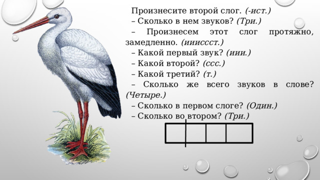 Произнесите второй слог. (-ист.) – Сколько в нем звуков? (Три.) – Произнесем этот слог протяжно, замедленно. (иииссст.) – Какой первый звук? (иии.) – Какой второй? (ссс.) – Какой третий? (т.) – Сколько же всего звуков в слове? (Четыре.) – Сколько в первом слоге? (Один.) – Сколько во втором? (Три.) 