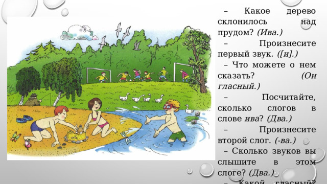 – Какое дерево склонилось над прудом? (Ива.) – Произнесите первый звук. ([и].) – Что можете о нем сказать? (Он гласный.) – Посчитайте, сколько слогов в слове ива ? (Два.) – Произнесите второй слог. (-ва.) – Сколько звуков вы слышите в этом слоге? (Два.) – Какой гласный? (Звук [a].) 