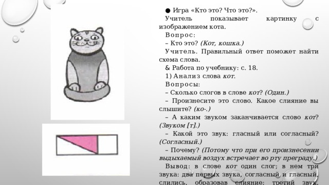● Игра «Кто это? Что это?». Учитель показывает картинку с изображением кота. Вопрос : – Кто это? (Кот, кошка.) Учитель . Правильный ответ поможет найти схема слова. & Работа по учебнику: с. 18. 1) Анализ слова кот . Вопрос ы: – Сколько слогов в слове кот ? (Один.) – Произнесите это слово. Какое слияние вы слышите? (ко-.) – А каким звуком заканчивается слово кот ? (Звуком [т].) – Какой это звук: гласный или согласный? (Согласный.) – Почему? (Потому что при его произнесении выдыхаемый воздух встречает во рту преграду.) Вывод : в слове кот один слог; в нем три звука: два первых звука, согласный и гласный, слились, образовав слияние; третий звук, согласный, находится за пределами слияния. – Произнесите все слово целиком. (Кот.) – Посмотрите, как слово кот обозначено схемой 