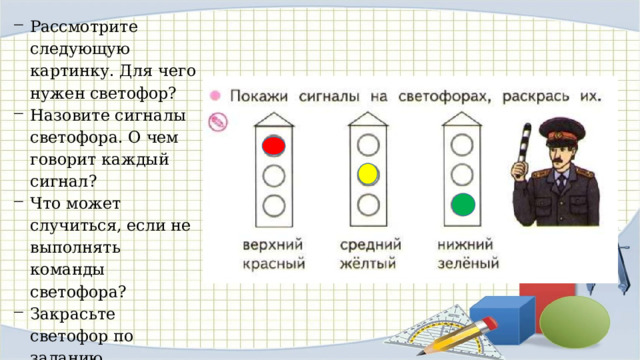 Рас смотрите следующую картинку. Для чего нужен свето­фор? Назовите сигналы светофора. О чем говорит каждый сигнал? Что может случиться, если не выполнять команды светофора? Закрасьте светофор по заданию. 