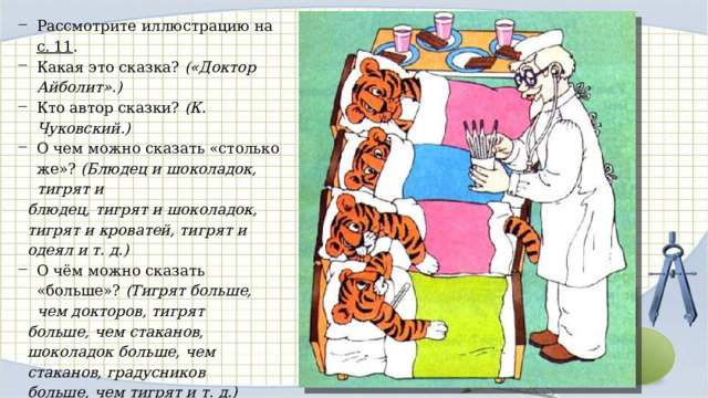 Рассмотрите иллюстрацию на с. 11 . Какая это сказка? («Док­тор Айболит».) Кто автор сказки? (К. Чуковский.) О чем можно сказать «столько же»? (Блюдец и шоколадок, тигрят и блюдец, тигрят и шоколадок, тигрят и кроватей, тигрят и одеял и т. д.) О чём можно сказать «больше»? (Тигрят больше, чем док­торов, тигрят больше, чем стаканов, шоколадок больше, чем стаканов, градусников больше, чем тигрят и т. д.) О чем можно сказать «меньше»? (Докторов меньше, чем тиг­рят, тигрят меньше, чем градусников, стаканов меньше, чем тигрят, и т. д.) 