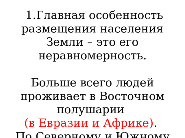  1.Главная особенность размещения населения Земли – это его неравномерность. Больше всего людей проживает в Восточном полушарии (в Евразии и Африке) . По Северному и Южному полушарию разница еще больше. 
