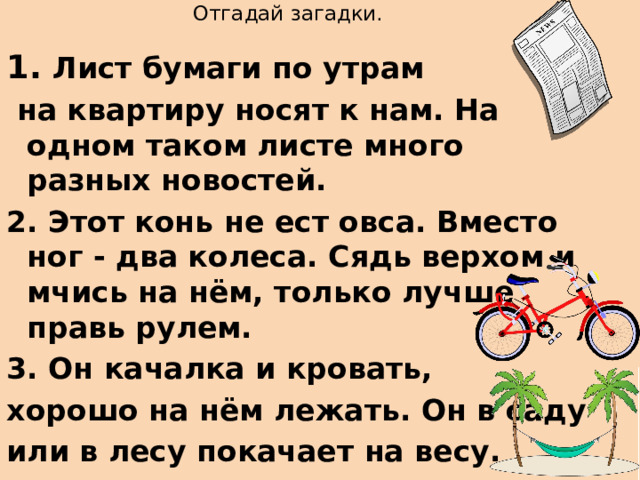   Отгадай загадки. 1. Лист бумаги по утрам  на квартиру носят к нам. На одном таком листе много разных новостей. 2. Этот конь не ест овса. Вместо ног - два колеса. Сядь верхом и мчись на нём, только лучше правь рулем. 3. Он качалка и кровать, хорошо на нём лежать. Он в саду или в лесу покачает на весу. 