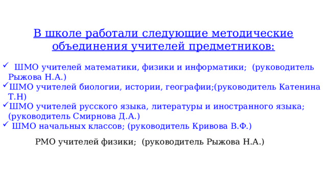 В школе работали следующие методические объединения учителей предметников:  ШМО учителей математики, физики и информатики; (руководитель Рыжова Н.А.) ШМО учителей биологии, истории, географии;(руководитель Катенина Т.Н) ШМО учителей русского языка, литературы и иностранного языка; (руководитель Смирнова Д.А.)  ШМО начальных классов; (руководитель Кривова В.Ф.) РМО учителей физики; (руководитель Рыжова Н.А.) 