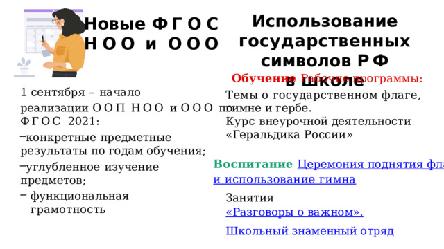 Использование государственных символов  Р Ф в  школе Новые  Ф Г О С  НОО  и  ООО Обучение Рабочие программы: 1  сентября  –  начало реализации  ООП  НОО  и  ООО  по ФГОС  2021: конкретные  предметные результаты по  годам  обучения; углубленное  изучение предметов; функциональная  грамотность Темы о государственном флаге,  гимне  и гербе. Курс  внеурочной деятельности «Геральдика России» Воспитание Церемония поднятия  флага и использование гимна Занятия «Разговоры  о важном». Школьный знаменный отряд 