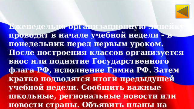 Еженедельно организационную линейку проводят в начале учебной недели – в понедельник перед первым уроком. После построения классов организуется внос или поднятие Государственного флага РФ, исполнение Гимна РФ. Затем кратко подводятся итоги предыдущей учебной недели. Сообщить важные школьные, региональные новости или новости страны. Объявить планы на новую учебную неделю.  