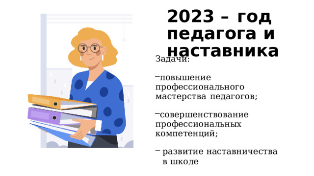 2023  –  год педагога  и наставника Задачи: повышение  профессионального мастерства  педагогов; совершенствование профессиональных  компетенций; развитие  наставничества  в  школе 