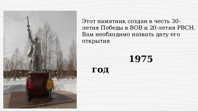 Этот памятник создан в честь 30-летия Победы в ВОВ и 20-летия РВСН. Вам необходимо назвать дату его открытия  1975 год 