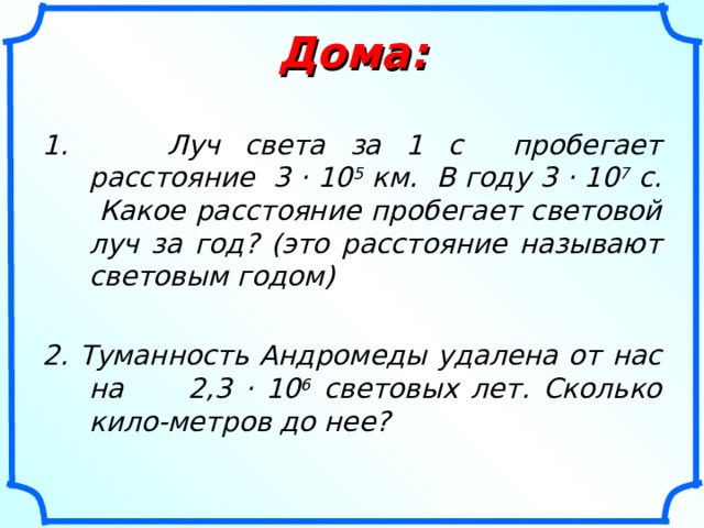 Дома: 1. Луч света за 1  с пробегает расстояние 3 · 10 5 км. В году 3 · 10 7 с. Какое расстояние пробегает световой луч за год? (это расстояние называют световым годом) 2. Туманность Андромеды удалена от нас на 2,3 · 10 6 световых лет. Сколько кило-метров до нее? 
