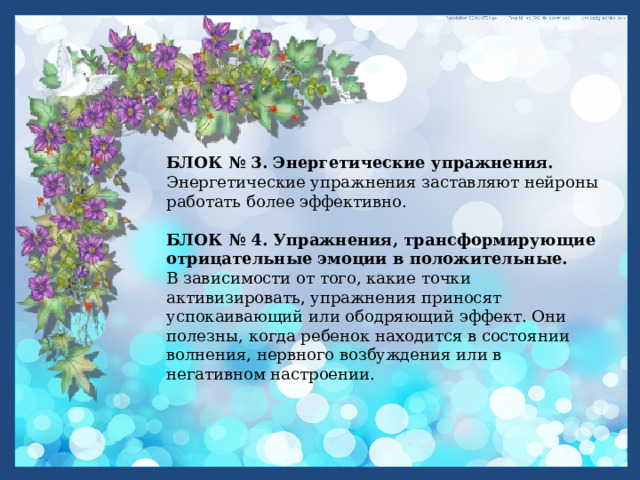   БЛОК № 3. Энергетические упражнения.  Энергетические упражнения заставляют нейроны работать более эффективно.  БЛОК № 4. Упражнения, трансформирующие отрицательные эмоции в положительные.    В зависимости от того, какие точки активизировать, упражнения приносят успокаивающий или ободряющий эффект. Они полезны, когда ребенок находится в состоянии волнения, нервного возбуждения или в негативном настроении. 