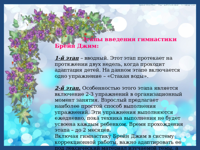   Этапы введения гимнастики Брейн Джим:  1-й этап  – вводный. Этот этап протекает на протяжении двух недель, когда проходит адаптация детей. На данном этапе включается одно упражнение – «Стакан воды». 2-й этап.  Особенностью этого этапа является включение 2-3 упражнений в организационный момент занятия. Взрослый предлагает наиболее простой способ выполнения упражнений. Эти упражнения выполняются ежедневно, пока техника выполнения не будет усвоена каждым ребенком. Время прохождения этапа – до 2 месяцев.  Включая гимнастику Брейн Джим в систему коррекционной работы, важно адаптировать ее под лексический материал изучаемой темы, а именно придать каждому движению смысловую наполняемость. 