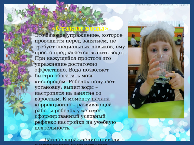 «Стакан воды» Это базовое упражнение, которое проводится перед занятием, не требует специальных навыков, ему просто предлагается выпить воды. При кажущейся простоте это упражнение достаточно эффективно. Вода позволяет быстро обогатить мозг кислородом. Ребенок получает установку: выпил воды – настроился на занятие со взрослым. К моменту начала коррекционно – развивающей работы ребенок уже имеет сформированный условный рефлекс настройки на учебную деятельность.  Данное упражнение приводит к улучшению концентрации внимания, снижению стресса и повышению активности. 