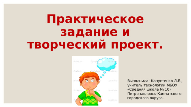 Практическое задание и творческий проект. Выполнила: Капустенко Л.Е., учитель технологии МБОУ «Средняя школа № 10» Петропавловск-Камчатского городского округа. 