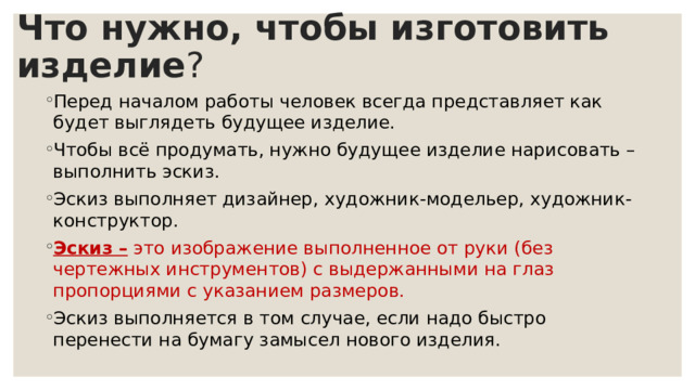 Что нужно, чтобы изготовить изделие ? Перед началом работы человек всегда представляет как будет выглядеть будущее изделие. Чтобы всё продумать, нужно будущее изделие нарисовать – выполнить эскиз. Эскиз выполняет дизайнер, художник-модельер, художник-конструктор. Эскиз – это изображение выполненное от руки (без чертежных инструментов) с выдержанными на глаз пропорциями с указанием размеров. Эскиз выполняется в том случае, если надо быстро перенести на бумагу замысел нового изделия. 