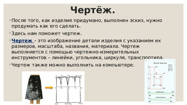Чертёж. После того, как изделие придумано, выполнен эскиз, нужно продумать как его сделать. Здесь нам поможет чертеж. Чертеж – это изображение детали изделия с указанием их размеров, масштаба, названия, материала. Чертеж выполняется с помощью чертежно-измерительных инструментов – линейки, угольника, циркуля, транспортира. Чертеж также можно выполнить на компьютере. 