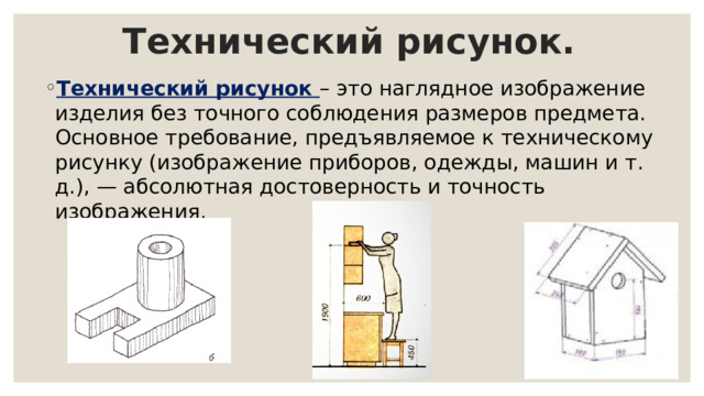 Технический рисунок. Технический рисунок – это наглядное изображение изделия без точного соблюдения размеров предмета. Основное требование, предъявляемое к техническому рисунку (изображение приборов, одежды, машин и т. д.), — абсолютная достоверность и точность изображения. 