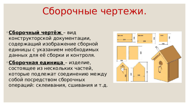 Сборочные чертежи. Сборочный чертёж – вид конструкторской документации, содержащий изображение сборной единицы с указанием необходимых данных для её сборки и контроля. Сборочная единица – изделие, состоящее из нескольких частей, которые подлежат соединению между собой посредством сборочных операций: склеивания, сшивания и т.д. 