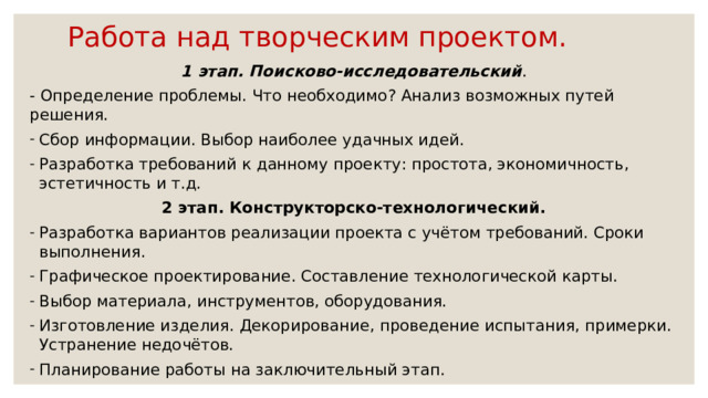 Работа над творческим проектом. 1 этап. Поисково-исследовательский . - Определение проблемы. Что необходимо? Анализ возможных путей решения. Сбор информации. Выбор наиболее удачных идей. Разработка требований к данному проекту: простота, экономичность, эстетичность и т.д. 2 этап. Конструкторско-технологический. Разработка вариантов реализации проекта с учётом требований. Сроки выполнения. Графическое проектирование. Составление технологической карты. Выбор материала, инструментов, оборудования. Изготовление изделия. Декорирование, проведение испытания, примерки. Устранение недочётов. Планирование работы на заключительный этап. 