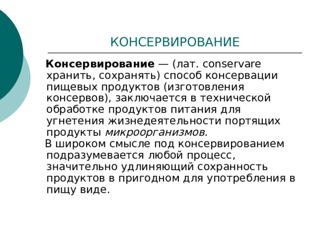 КОНСЕРВИРОВАНИЕ  Консервирование — (лат. conservare хранить, сохранять) способ консервации пищевых продуктов (изготовления консервов), заключается в технической обработке продуктов питания для угнетения жизнедеятельности портящих продукты микроорганизмов .  В широком смысле под консервированием подразумевается любой процесс, значительно удлиняющий сохранность продуктов в пригодном для употребления в пищу виде. 