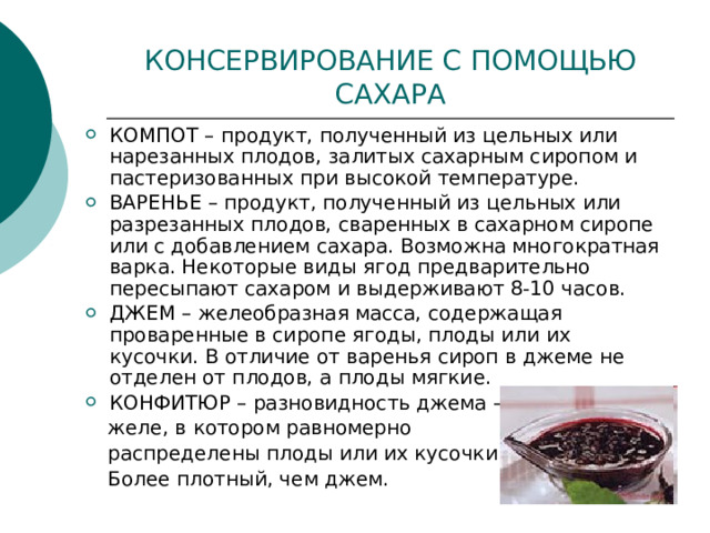 КОНСЕРВИРОВАНИЕ С ПОМОЩЬЮ САХАРА КОМПОТ – продукт, полученный из цельных или нарезанных плодов, залитых сахарным сиропом и пастеризованных при высокой температуре. ВАРЕНЬЕ – продукт, полученный из цельных или разрезанных плодов, сваренных в сахарном сиропе или с добавлением сахара. Возможна многократная варка. Некоторые виды ягод предварительно пересыпают сахаром и выдерживают 8-10 часов. ДЖЕМ – желеобразная масса, содержащая проваренные в сиропе ягоды, плоды или их кусочки. В отличие от варенья сироп в джеме не отделен от плодов, а плоды мягкие. КОНФИТЮР – разновидность джема –  желе, в котором равномерно  распределены плоды или их кусочки.  Более плотный, чем джем. 
