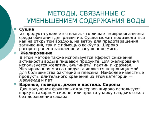 МЕТОДЫ, СВЯЗАННЫЕ С УМЕНЬШЕНИЕМ СОДЕРЖАНИЯ ВОДЫ Сушка  из продукта удаляется влага, что лишает микроорганизмы среды обитания для развития. Сушка может производиться как на открытом воздухе, на ветру для предотвращения загнивания, так и с помощью вакуума. Широко распространено засоленое и засушенное мясо.  Желирование  В этом методе также используется эффект снижения активности воды в пищевом продукте. Для желирования используется желатин, альгинаты, пектин и крахмал. Желированная масса продукта является непроницаемой для большинства бактерий и плесени. Наиболее известные продукты длительного хранения из этой категории — мармелад и пат. Варенье, повидло, джем и пастила. Сиропы  Для получения фруктовых консервов широко используют варку в сахарном сиропе, или просто упарку сладких соков без добавления сахара. 