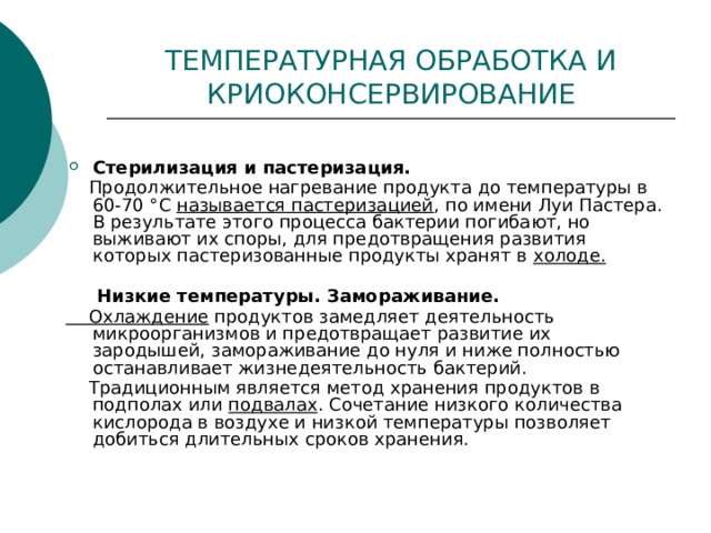 ТЕМПЕРАТУРНАЯ ОБРАБОТКА И КРИОКОНСЕРВИРОВАНИЕ Стерилизация и пастеризация.  Продолжительное нагревание продукта до температуры в 60-70 °С называется пастеризацией , по имени Луи Пастера. В результате этого процесса бактерии погибают, но выживают их споры, для предотвращения развития которых пастеризованные продукты хранят в холоде.   Низкие температуры. Замораживание.  Охлаждение продуктов замедляет деятельность микроорганизмов и предотвращает развитие их зародышей, замораживание до нуля и ниже полностью останавливает жизнедеятельность бактерий.  Традиционным является метод хранения продуктов в подполах или подвалах . Сочетание низкого количества кислорода в воздухе и низкой температуры позволяет добиться длительных сроков хранения. 