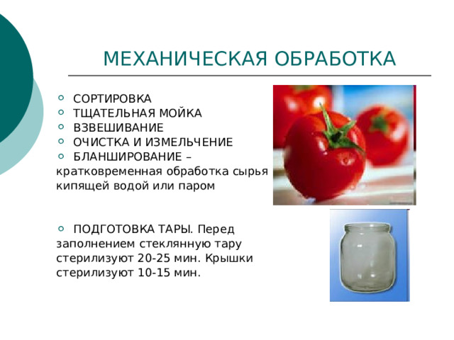 МЕХАНИЧЕСКАЯ ОБРАБОТКА СОРТИРОВКА ТЩАТЕЛЬНАЯ МОЙКА ВЗВЕШИВАНИЕ ОЧИСТКА И ИЗМЕЛЬЧЕНИЕ БЛАНШИРОВАНИЕ – кратковременная обработка сырья кипящей водой или паром ПОДГОТОВКА ТАРЫ. Перед заполнением стеклянную тару стерилизуют 20-25 мин. Крышки стерилизуют 10-15 мин. 