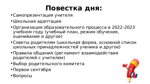 Повестка дня: Самопрезентация учителя Школьная адаптация Организация образовательного процесса в 2022-2023 учебном году (учебный план, режим обучения, оценивание и другое) Советы родителям (школьная форма, основной список школьных принадлежностей ученика и другое) Правила общения (регламент взаимодействия родителей с учителем) Выбор родительского комитета Первое сентября Вопросы 