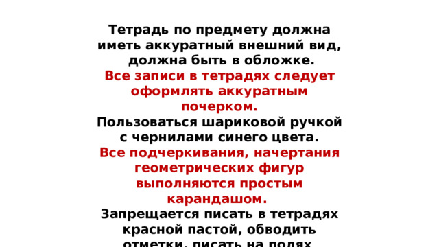 Тетрадь по предмету должна иметь аккуратный внешний вид, должна быть в обложке. Все записи в тетрадях следует оформлять аккуратным почерком.  Пользоваться шариковой ручкой с чернилами синего цвета.  Все подчеркивания, начертания геометрических фигур выполняются простым карандашом.  Запрещается писать в тетрадях красной пастой, обводить отметки, писать на полях .    