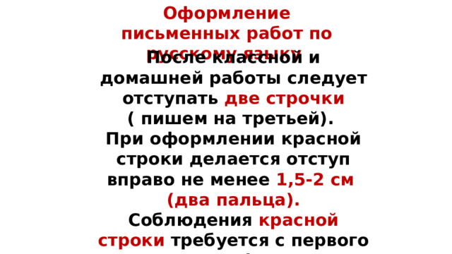 Оформление письменных работ по русскому языку    После классной и домашней работы следует отступать две строчки ( пишем на третьей).  При оформлении красной строки делается отступ вправо не менее 1,5-2 см (два пальца). Соблюдения красной строки требуется с первого класса при оформлении текстов, начала нового вида работы.   