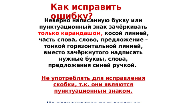 Как исправить ошибку? Неверно написанную букву или пунктуационный знак зачёркивать только  карандашом, косой линией, часть слова, слово, предложение – тонкой горизонтальной линией, вместо зачёркнутого надписать нужные буквы, слова, предложения синей ручкой.  Не употреблять для исправления скобки, т.к. они являются пунктуационным знаком.  Не разрешается пользоваться корректором . 