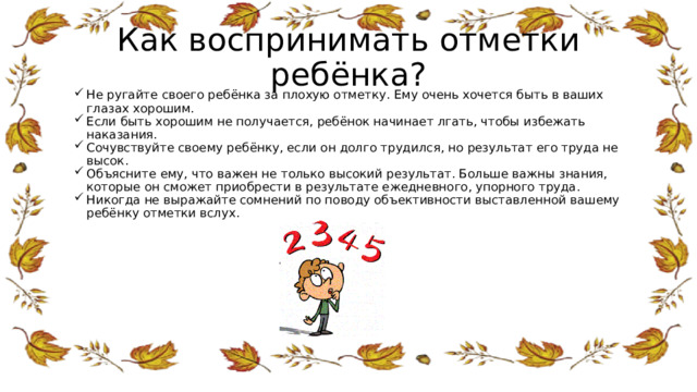 Как воспринимать отметки ребёнка?   Не ругайте своего ребёнка за плохую отметку. Ему очень хочется быть в ваших глазах хорошим. Если быть хорошим не получается, ребёнок начинает лгать, чтобы избежать наказания. Сочувствуйте своему ребёнку, если он долго трудился, но результат его труда не высок. Объясните ему, что важен не только высокий результат. Больше важны знания, которые он сможет приобрести в результате ежедневного, упорного труда. Никогда не выражайте сомнений по поводу объективности выставленной вашему ребёнку отметки вслух. 