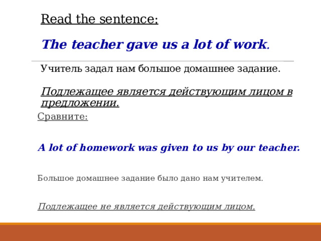 Read the sentence:   The teacher gave us a lot of work .   Учитель задал нам большое домашнее задание.   Подлежащее является действующим лицом в предложении. Сравните:  A lot of homework was given to us by our teacher.  Большое домашнее задание было дано нам учителем. Подлежащее не является действующим лицом. 