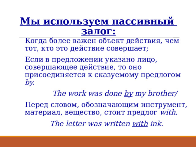 Мы используем пассивный  залог: Когда более важен объект действия, чем тот, кто это действие совершает; Если в предложении указано лицо, совершающее действие, то оно присоединяется к сказуемому предлогом by.  The work was done by my brother/ Перед словом, обозначающим инструмент, материал, вещество, стоит предлог with.  The letter was written with ink.  