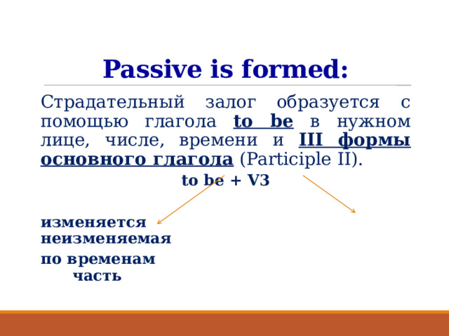 Passive is formed: Страдательный залог образуется с помощью глагола to be в нужном лице, числе, времени и III формы основного глагола (Participle II). to be + V3  изменяется неизменяемая по временам часть  