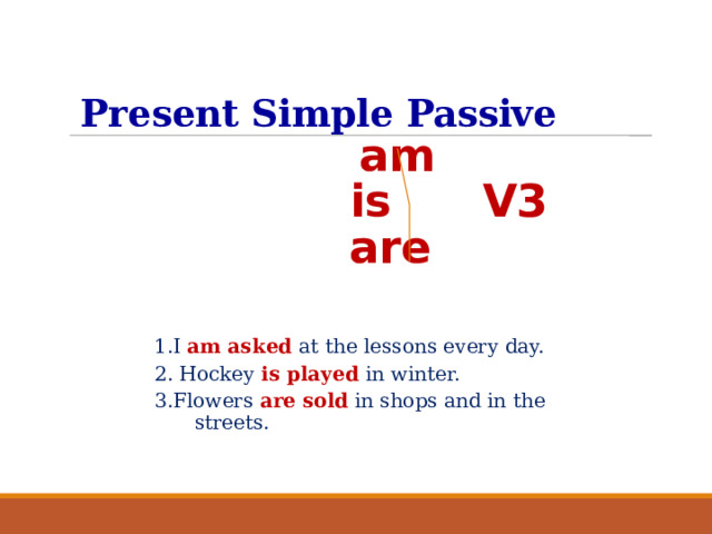 Present Simple Passive    am   is V3  are 1.I am asked at the lessons every day. 2. Hockey is played in winter. 3.Flowers are sold  in shops and in the streets.  