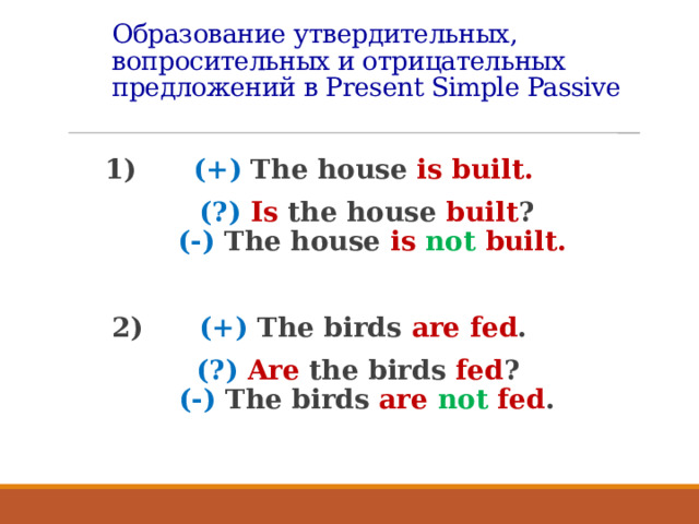 Образование утвердительных, вопросительных и отрицательных предложений в Present Simple Passive  1) (+) The house is built.  (?)  Is the house built ?   (-) The house is not built.  2) (+) The birds are fed .  (?) Are the birds fed ?   (-) The birds are not fed .    