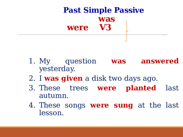 Past Simple Passive   was  were V3     My question was answered yesterday. I was given a disk two days ago. These trees were planted last autumn. These songs were sung at the last lesson.  
