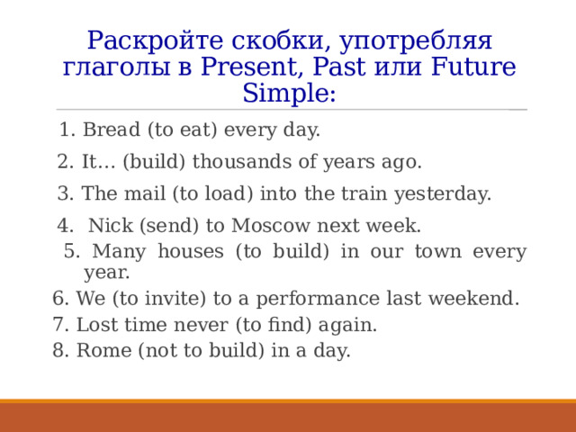 Раскройте скобки, употребляя глаголы в Present, Past или Future Simple:  1. Bread (to eat) every day. 2. It… (build) thousands of years ago. 3. The mail (to load) into the train yesterday. 4. Nick (send) to Moscow next week.  5. Many houses (to build) in our town every year. 6. We (to invite) to a performance last weekend. 7. Lost time never (to find) again. 8. Rome (not to build) in a day. 
