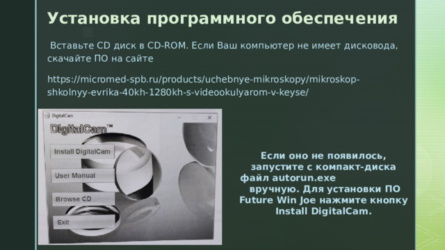 Установка программного обеспечения  Вставьте CD диск в CD-ROM. Если Ваш компьютер не имеет дисковода, скачайте ПО на сайте https://micromed-spb.ru/products/uchebnye-mikroskopy/mikroskop-shkolnyy-evrika-40kh-1280kh-s-videookulyarom-v-keyse/ Должно появиться такое окно:  Если оно не появилось, запустите с компакт-диска файл autorun.exe вручную. Для установки ПО Future Win Joe нажмите кнопку Install DigitalCam. 