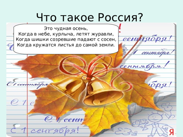 Что такое Россия? Это чудная осень,  Когда в небе, курлыча, летят журавли,  Когда шишки созревшие падают с сосен,  Когда кружатся листья до самой земли.    