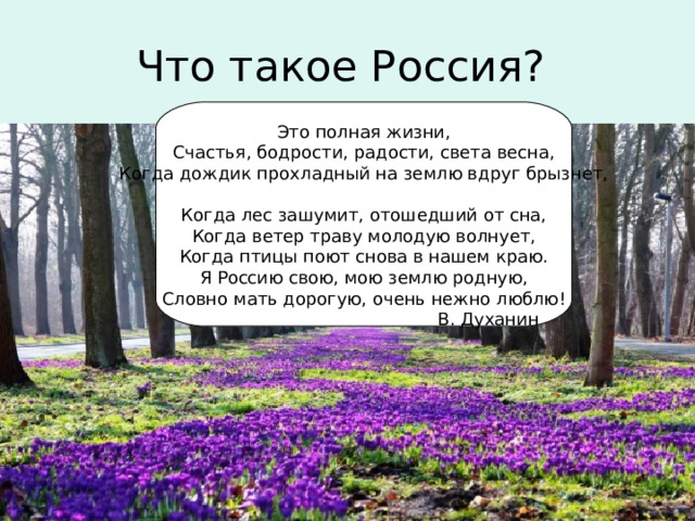 Что такое Россия? Это полная жизни,  Счастья, бодрости, радости, света весна,  Когда дождик прохладный на землю вдруг брызнет,   Когда лес зашумит, отошедший от сна,  Когда ветер траву молодую волнует,  Когда птицы поют снова в нашем краю.  Я Россию свою, мою землю родную,  Словно мать дорогую, очень нежно люблю!  В. Духанин 