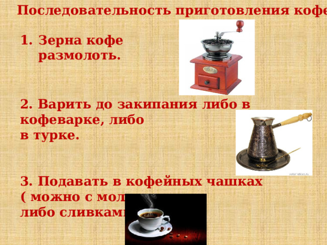 Последовательность приготовления кофе Зерна кофе размолоть. 2. Варить до закипания либо в кофеварке, либо в турке. 3. Подавать в кофейных чашках ( можно с молоком либо сливками). 