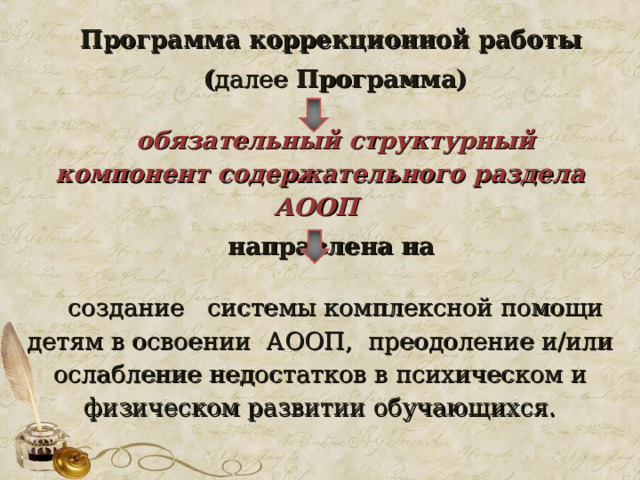 Программа коррекционной работы ( далее Программа)  обязательный структурный компонент содержательного раздела АООП на правлена на создание системы комплексной помощи детям в освоении АООП, преодоление и/или ослабление недостатков в психическом и физическом развитии обучающихся. 